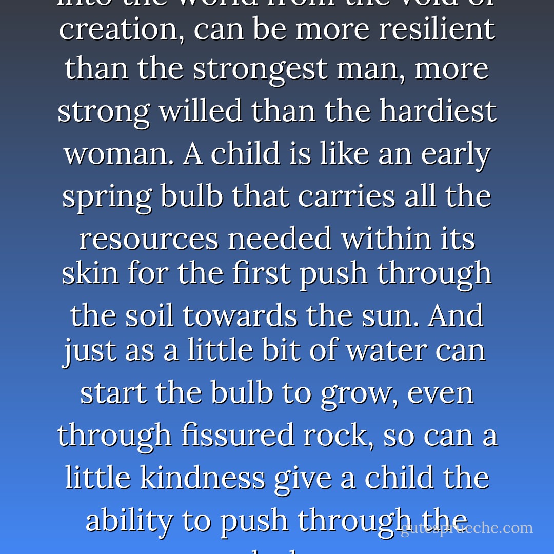 But a child, so recently come into the world from the void of creation, can be more resilient than the strongest man, more strong willed than the hardiest woman. A child is like an early spring bulb that carries all the resources needed within its skin for the first push through the soil towards the sun. And just as a little bit of water can start the bulb to grow, even through fissured rock, so can a little kindness give a child the ability to push through the dark. - Kathleen Kent