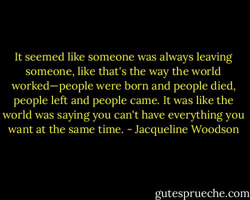 It seemed like someone was always leaving someone, like that's the way the world worked—people were born and people died, people left and people came. It was like the world was saying you can't have everything you want at the same time. - Jacqueline Woodson