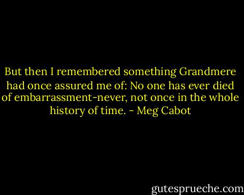 But then I remembered something Grandmere had once assured me of: No one has ever died of embarrassment-never, not once in the whole history of time. - Meg Cabot