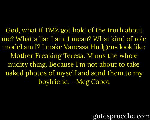 God, what if TMZ got hold of the truth about me? What a liar I am, I mean? What kind of role model am I? I make Vanessa Hudgens look like Mother Freaking Teresa. Minus the whole nudity thing. Because I'm not about to take naked photos of myself and send them to my boyfriend. - Meg Cabot