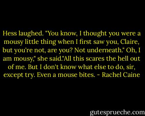 Hess laughed. "You know, I thought you were a mousy little thing when I first saw you, Claire, but you're not, are you? Not underneath."<br />Oh, I am mousy," she said."All this scares the hell out of me. But I don't know what else to do, sir, except try.<br />Even a mouse bites. - Rachel Caine