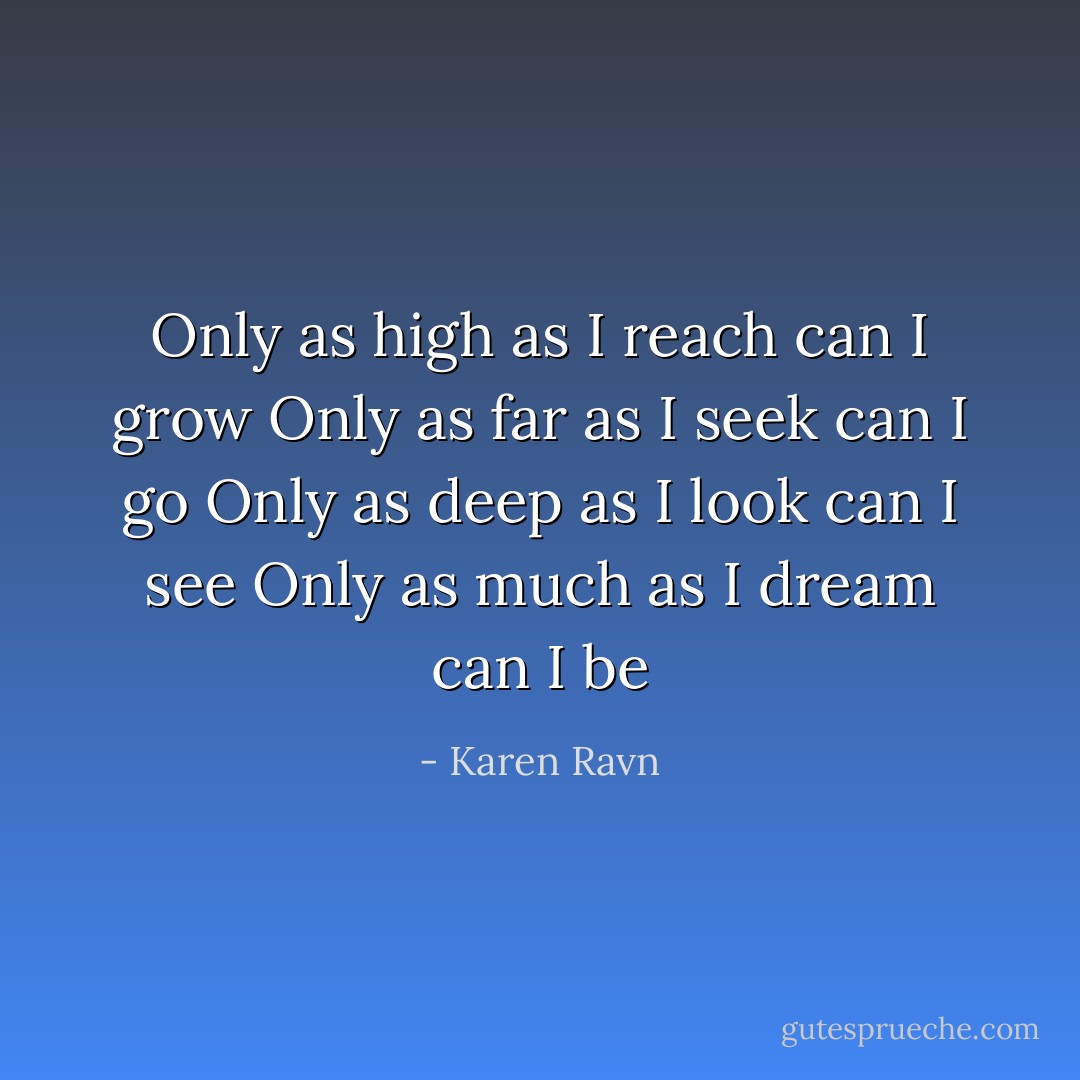 Only as high as I reach can I grow<br />Only as far as I seek can I go<br />Only as deep as I look can I see<br />Only as much as I dream can I be - Karen Ravn