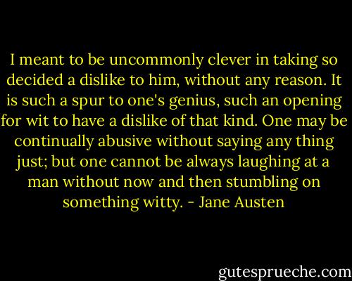 I meant to be uncommonly clever in taking so decided a dislike to him, without any reason. It is such a spur to one's genius, such an opening for wit to have a dislike of that kind. One may be continually abusive without saying any thing just; but one cannot be always laughing at a man without now and then stumbling on something witty. - Jane Austen