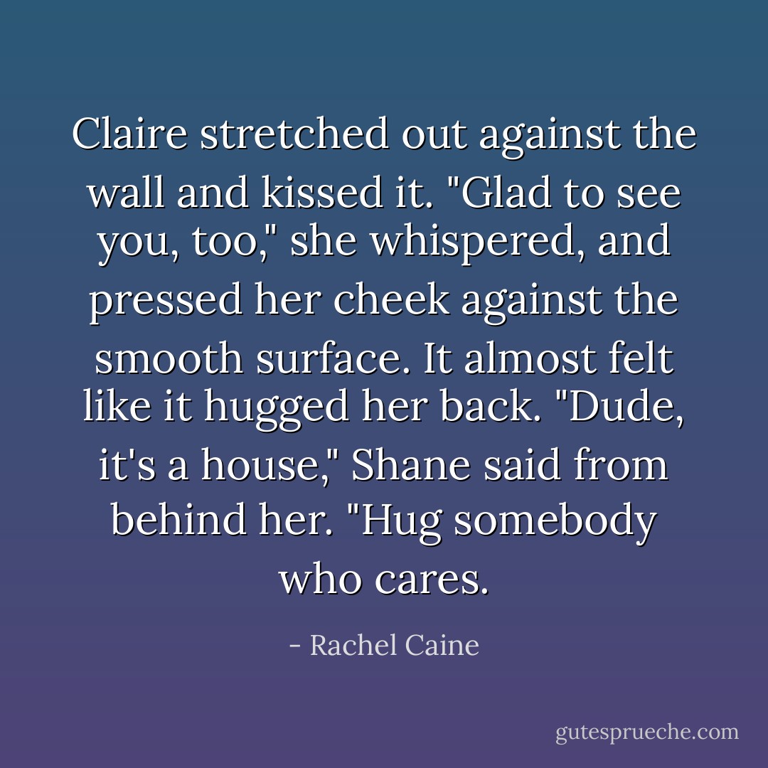 Claire stretched out against the wall and kissed it. "Glad to see you, too," she whispered, and pressed her cheek against the smooth surface. It almost felt like it hugged her back.<br />"Dude, it's a <i>house</i>," Shane said from behind her. "Hug somebody who cares. - Rachel Caine