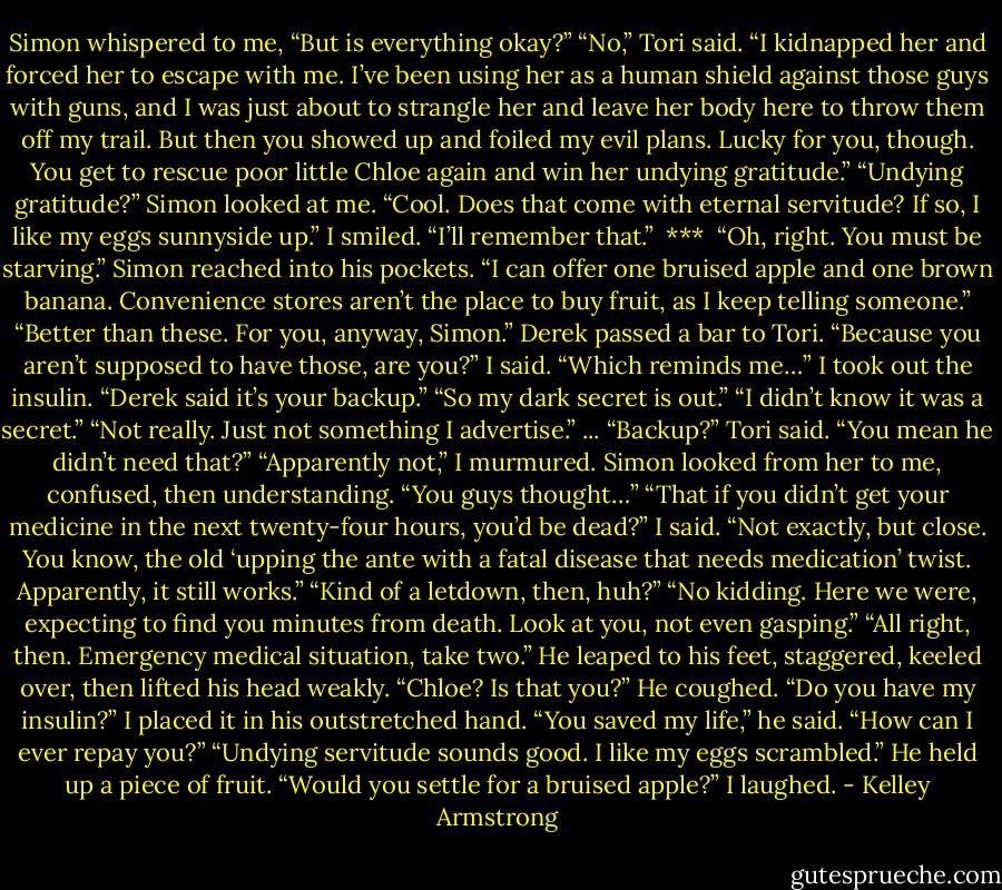Simon whispered to me, “But is everything okay?”<br />“No,” Tori said. “I kidnapped her and forced her to escape with me. I’ve been using her as a human shield against those guys with guns, and I was just about to strangle her and leave her body here to throw them off my trail. But then you showed up and foiled my evil plans. Lucky for you, though. You get to rescue poor little Chloe again and win her undying gratitude.”<br />“Undying gratitude?” Simon looked at me. “Cool. Does that come with eternal servitude? If so, I like my eggs sunnyside up.”<br />I smiled. “I’ll remember that.”<br /><br />***<br /><br />“Oh, right. You must be starving.” Simon reached into his pockets. “I can offer one bruised apple and one brown banana. Convenience stores aren’t the place to buy fruit, as I keep telling someone.”<br />“Better than these. For you, anyway, Simon.” Derek passed a bar to Tori.<br />“Because you aren’t supposed to have those, are you?” I said. “Which reminds me…” I took out the insulin. “Derek said it’s your backup.”<br />“So my dark secret is out.”<br />“I didn’t know it was a secret.”<br />“Not really. Just not something I advertise.”<br />...<br />“Backup?” Tori said. “You mean he didn’t need that?”<br />“Apparently not,” I murmured.<br />Simon looked from her to me, confused, then understanding. “You guys thought…”<br />“That if you didn’t get your medicine in the next twenty-four hours, you’d be dead?” I said. “Not exactly, but close. You know, the old ‘upping the ante with a fatal disease that needs medication’ twist. Apparently, it still works.”<br />“Kind of a letdown, then, huh?”<br />“No kidding. Here we were, expecting to find you minutes from death. Look at you, not even gasping.”<br />“All right, then. Emergency medical situation, take two.”<br />He leaped to his feet, staggered, keeled over, then lifted his head weakly.<br />“Chloe? Is that you?” He coughed. “Do you have my insulin?”<br />I placed it in his outstretched hand.<br />“You saved my life,” he said. “How can I ever repay you?”<br />“Undying servitude sounds good. I like my eggs scrambled.”<br />He held up a piece of fruit. “Would you settle for a bruised apple?”<br />I laughed. - Kelley Armstrong