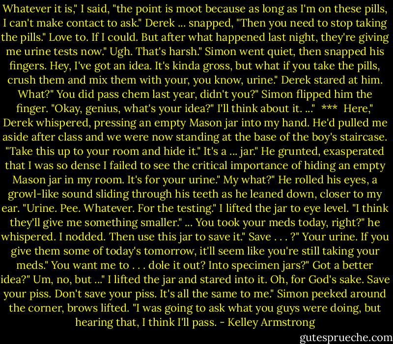Whatever it is," I said, "the point is moot because as long as I'm on these pills, I can't make contact to ask."<br />Derek ... snapped, "Then you need to stop taking the pills."<br />Love to. If I could. But after what happened last night, they're giving me urine tests now."<br />Ugh. That's harsh." Simon went quiet, then snapped his fingers.<br />Hey, I've got an idea. It's kinda gross, but what if you take the pills, crush them and mix them with your, you know, urine."<br />Derek stared at him.<br />What?"<br />You did pass chem last year, didn't you?"<br />Simon flipped him the finger. "Okay, genius, what's your idea?"<br />I'll think about it. ..."<br /><br />***<br /><br />Here," Derek whispered, pressing an empty Mason jar into my hand. He'd pulled me aside after class and we were now standing at the base of the boy's staircase. "Take this up to your room and hide it."<br />It's a ... jar."<br />He grunted, exasperated that I was so dense I failed to see the critical importance of hiding an empty Mason jar in my room.<br />It's for your urine."<br />My what?"<br />He rolled his eyes, a growl-like sound sliding through his teeth as<br />he leaned down, closer to my ear. "Urine. Pee. Whatever. For the testing."<br />I lifted the jar to eye level. "I think they'll give me something<br />smaller."<br />...<br />You took your meds today, right?" he whispered.<br />I nodded.<br />Then use this jar to save it."<br />Save . . . ?"<br />Your urine. If you give them some of today's tomorrow, it'll seem like you're still taking your meds."<br />You want me to . . . dole it out? Into specimen jars?"<br />Got a better idea?"<br />Um, no, but ..." I lifted the jar and stared into it.<br />Oh, for God's sake. Save your piss. Don't save your piss. It's all the same to me."<br />Simon peeked around the corner, brows lifted. "I was going to ask what you guys were doing, but hearing that, I think I'll pass. - Kelley Armstrong
