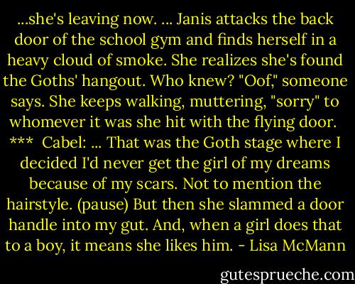 ...she's leaving now.<br />...<br />Janis attacks the back door of the school gym and finds herself in a heavy cloud of smoke. She realizes she's found the Goths' hangout. Who knew?<br />"Oof," someone says. She keeps walking, muttering, "sorry" to whomever it was she hit with the flying door.<br /><br />***<br /><br />Cabel: ... That was the Goth stage where I decided I'd never get the girl of my dreams because of my scars. Not to mention the hairstyle.<br />(pause)<br />But then she slammed a door handle into my gut. And, when a girl does that to a boy, it means she likes him. - Lisa McMann