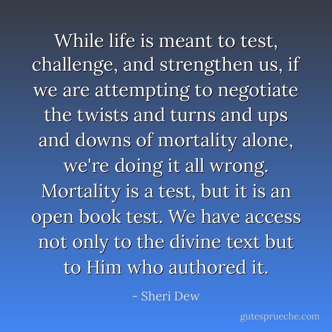 While life is meant to test, challenge, and strengthen us, if we are attempting to negotiate the twists and turns and ups and downs of mortality alone, we're doing it all wrong. Mortality is a test, but it is an open book test. We have access not only to the divine text but to Him who authored it. - Sheri Dew