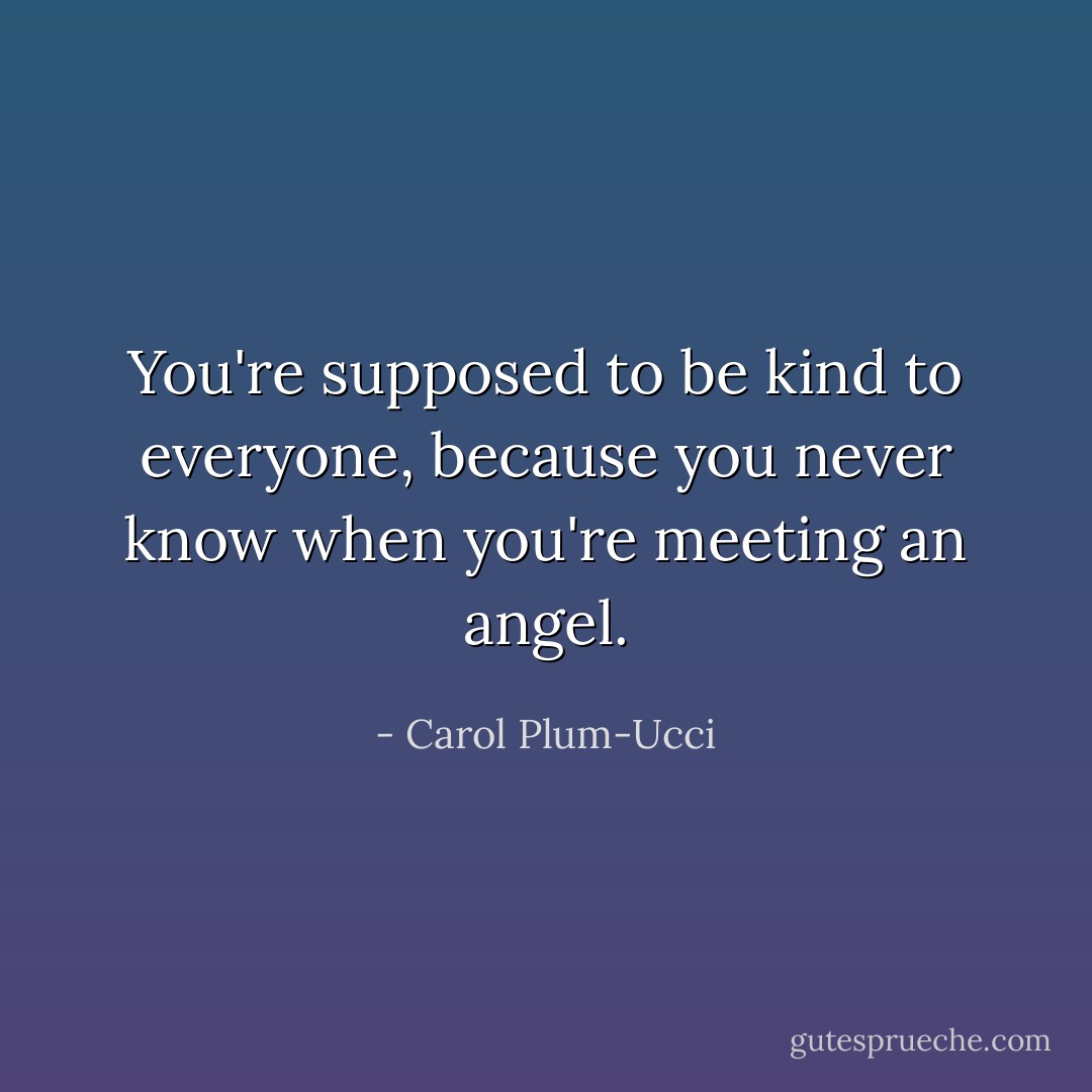 You're supposed to be kind to everyone, because you never know when you're meeting an angel. - Carol Plum-Ucci