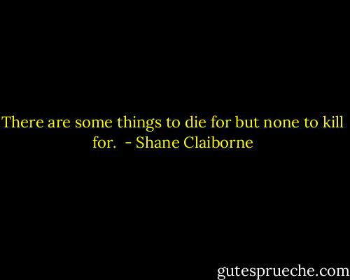 There are some things to die for but none to kill for.  - Shane Claiborne