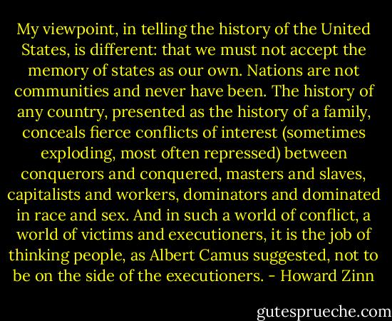 My viewpoint, in telling the history of the United States, is different: that we must not accept the memory of states as our own. Nations are not communities and never have been. The history of any country, presented as the history of a family, conceals fierce conflicts of interest (sometimes exploding, most often repressed) between conquerors and conquered, masters and slaves, capitalists and workers, dominators and dominated in race and sex. And in such a world of conflict, a world of victims and executioners, it is the job of thinking people, as Albert Camus suggested, not to be on the side of the executioners. - Howard Zinn