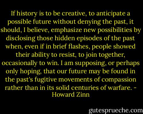 If history is to be creative, to anticipate a possible future without denying the past, it should, I believe, emphasize new possibilities by disclosing those hidden episodes of the past when, even if in brief flashes, people showed their ability to resist, to join together, occasionally to win. I am supposing, or perhaps only hoping, that our future may be found in the past's fugitive movements of compassion rather than in its solid centuries of warfare. - Howard Zinn