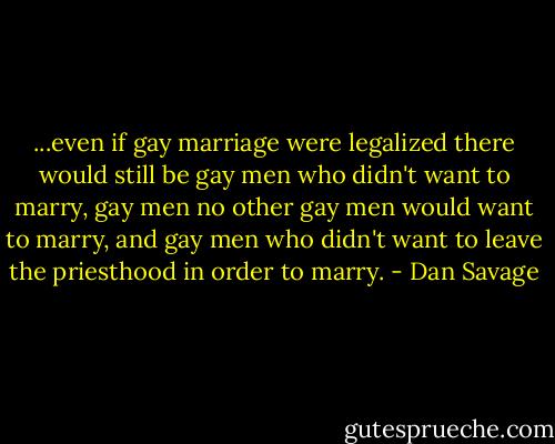 ...even if gay marriage were legalized there would still be gay men who didn't want to marry, gay men no other gay men would want to marry, and gay men who didn't want to leave the priesthood in order to marry. - Dan Savage