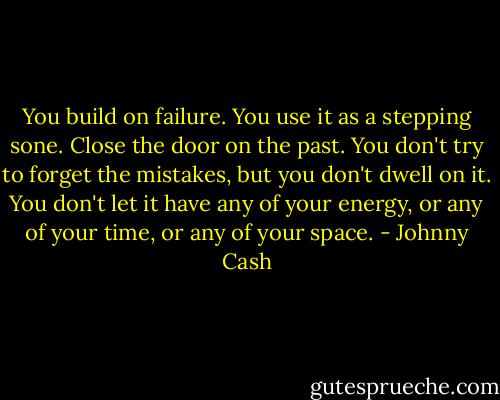 You build on failure. You use it as a stepping sone. Close the door on the past. You don't try to forget the mistakes, but you don't dwell on it. You don't let it have any of your energy, or any of your time, or any of your space. - Johnny Cash