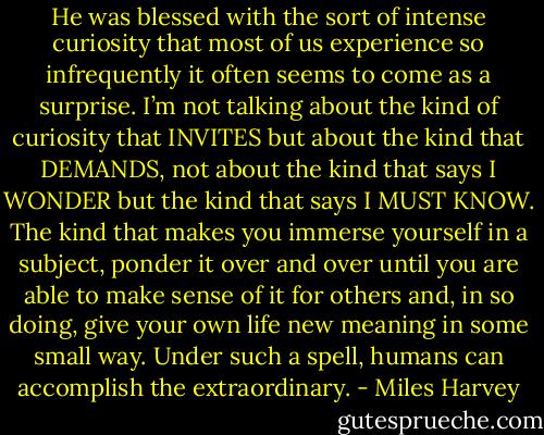 He was blessed with the sort of intense curiosity that most of us experience so infrequently it often seems to come as a surprise. I’m not talking about the kind of curiosity that INVITES but about the kind that DEMANDS, not about the kind that says I WONDER but the kind that says I MUST KNOW. The kind that makes you immerse yourself in a subject, ponder it over and over until you are able to make sense of it for others and, in so doing, give your own life new meaning in some small way. Under such a spell, humans can accomplish the extraordinary. - Miles Harvey