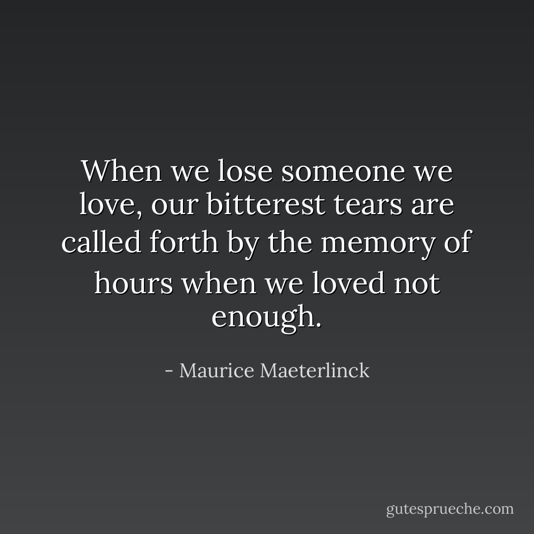 When we lose someone we love, our bitterest tears are called forth by the memory of hours when we loved not enough. - Maurice Maeterlinck