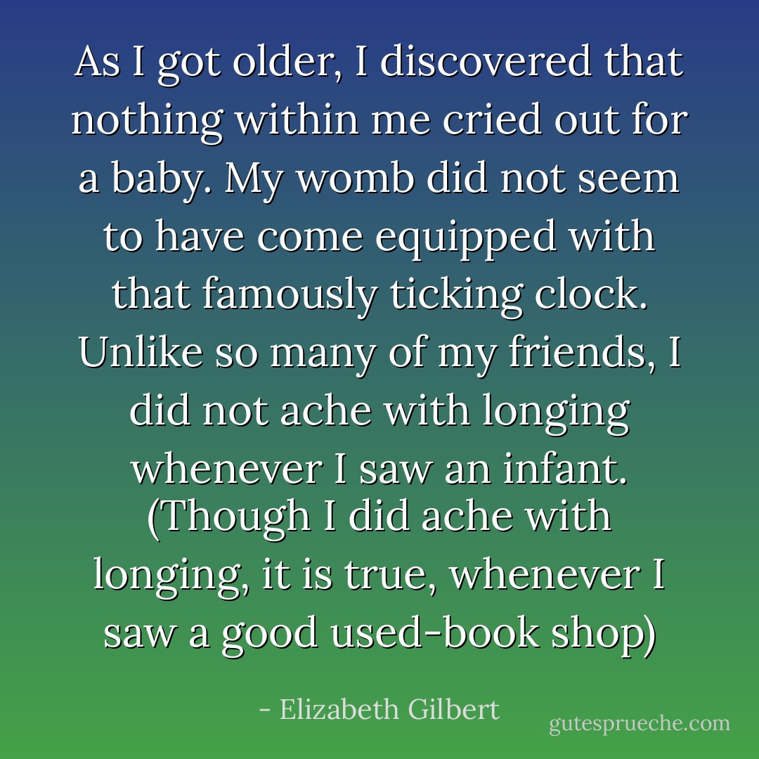 As I got older, I discovered that nothing within me cried out for a baby. My womb did not seem to have come equipped with that famously ticking clock. Unlike so many of my friends, I did not ache with longing whenever I saw an infant. (Though I did ache with longing, it is true, whenever I saw a good used-book shop) - Elizabeth Gilbert
