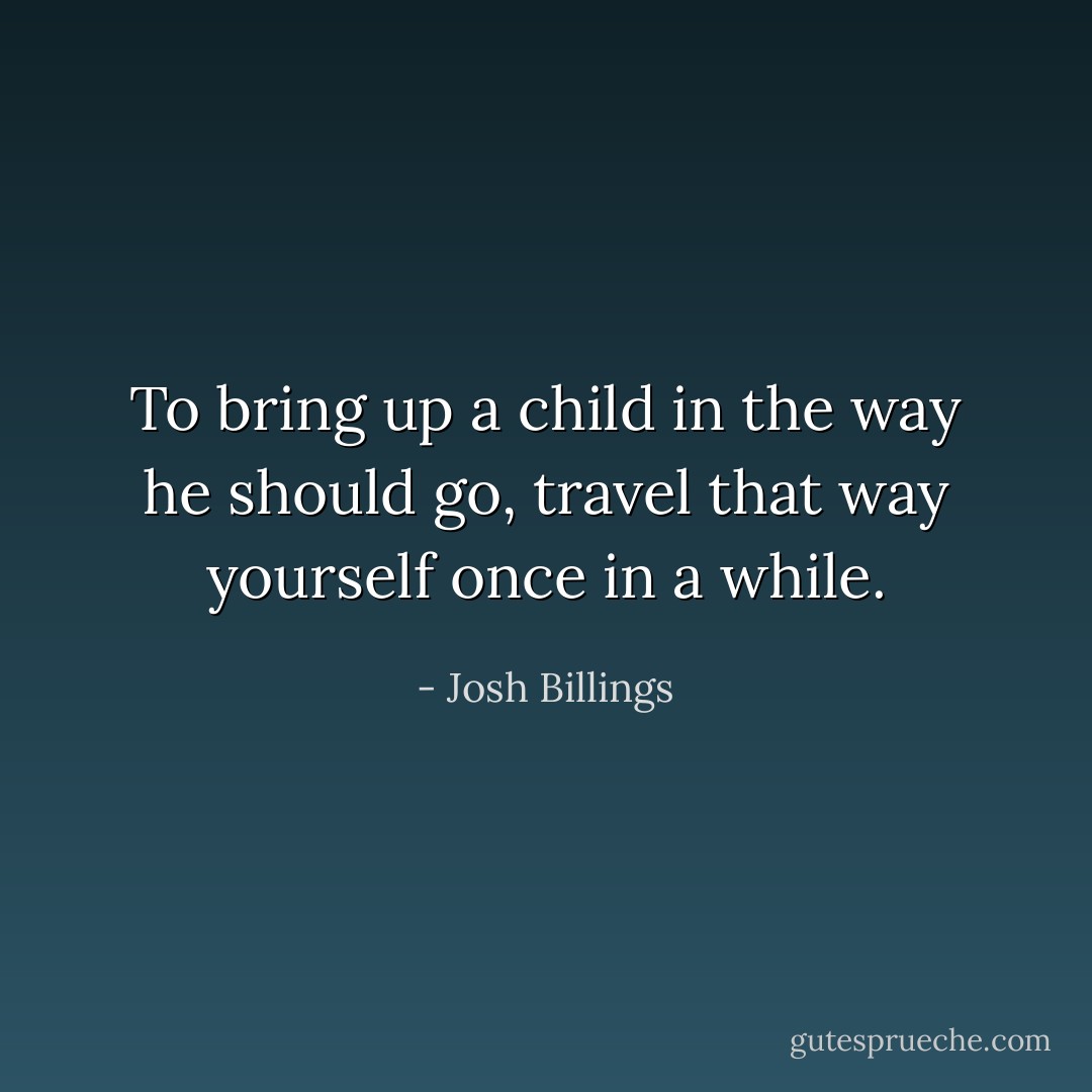 To bring up a child in the way he should go, travel that way yourself once in a while. - Josh Billings