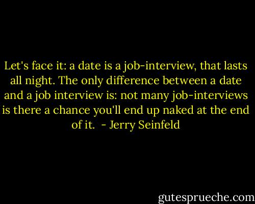 Let's face it: a date is a job-interview, that lasts all night. The only difference between a date and a job interview is: not many job-interviews is there a chance you'll end up naked at the end of it.  - Jerry Seinfeld