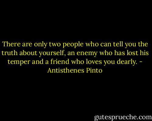 There are only two people who can tell you the truth about yourself, an enemy who has lost his temper and a friend who loves you dearly. - Antisthenes Pinto