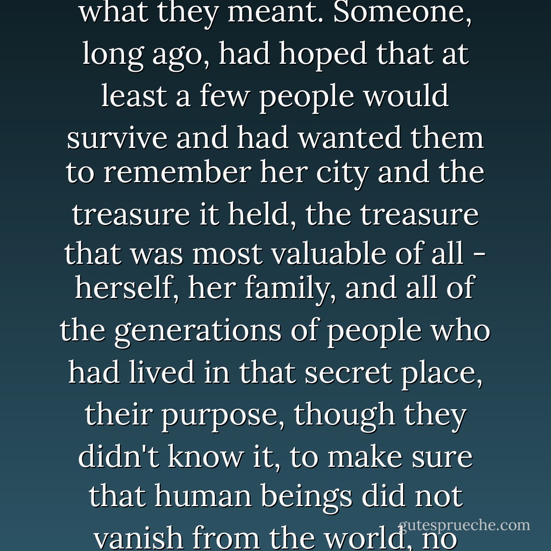 Lina couldn't sleep at first, thinking of the old songs and what they meant. Someone, long ago, had hoped that at least a few people would survive and had wanted them to remember her city and the treasure it held, the treasure that was most valuable of all - herself, her family, and all of the generations of people who had lived in that secret place, their purpose, though they didn't know it, to make sure that human beings did not vanish from the world, no matter what happened above. - Jeanne DuPrau