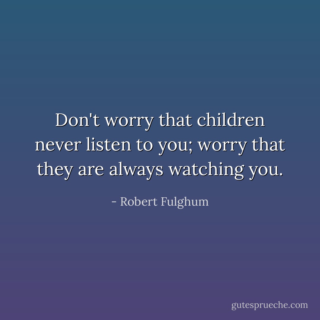 Don't worry that children never listen to you; worry that they are always watching you. - Robert Fulghum