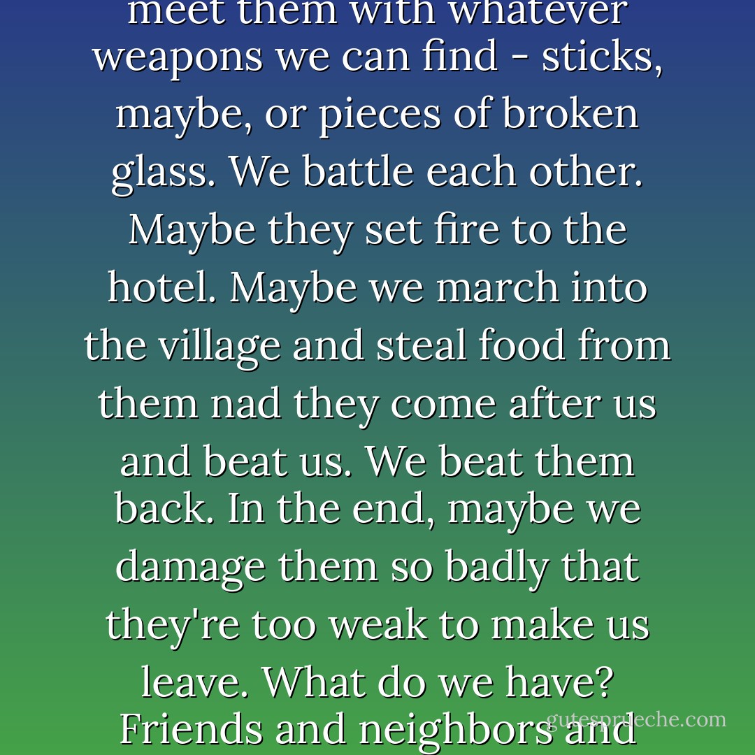 Think about what it would mean to fight," he said. "Say we barricade ourselves here in the hotel and refuse to leave. They come at us with their Weapon, whatever it is. Some of us are hurt, some die. We go out to meet them with whatever weapons we can find - sticks, maybe, or pieces of broken glass. We battle each other. Maybe they set fire to the hotel. Maybe we march into the village and steal food from them nad they come after us and beat us. We beat them back. In the end, maybe we damage them so badly that they're too weak to make us leave. What do we have? Friends and neighbors and families dead. A place half destroyed, and those left in it full of hatred for us. And we ourselves will have to live with the memory of the terrible things we have done. - Jeanne DuPrau