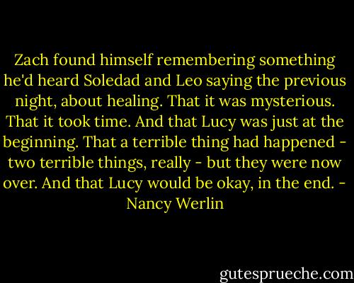 Zach found himself remembering something he'd heard Soledad and Leo saying the previous night, about healing. That it was mysterious. That it took time. And that Lucy was just at the beginning. That a terrible thing had happened - two terrible things, really - but they were now over.<br />And that Lucy would be okay, in the end. - Nancy Werlin