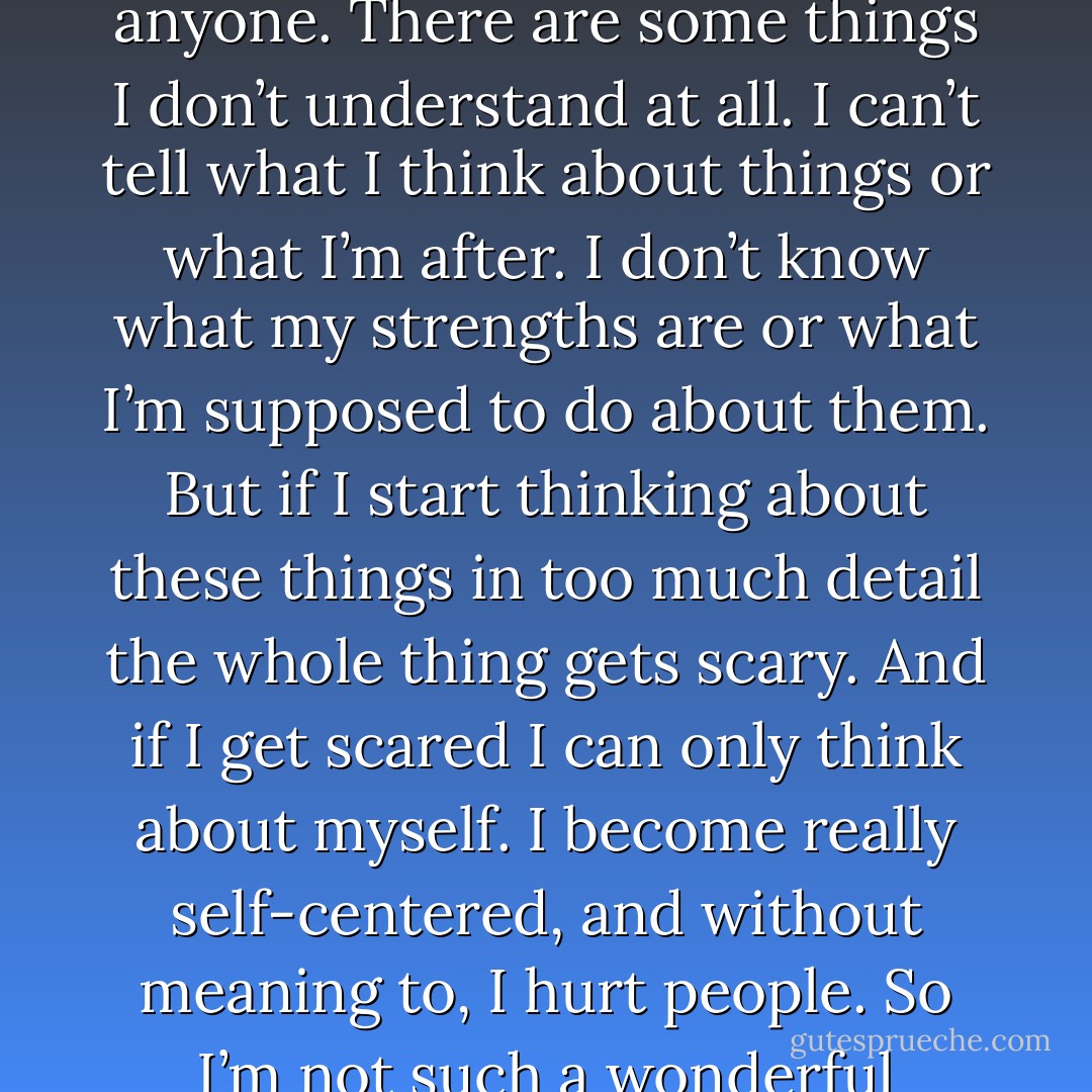 There are some things about myself I can’t explain to anyone. There are some things I don’t understand at all. I can’t tell what I think about things or what I’m after. I don’t know what my strengths are or what I’m supposed to do about them. But if I start thinking about these things in too much detail the whole thing gets scary. And if I get scared I can only think about myself. I become really self-centered, and without meaning to, I hurt people. So I’m not such a wonderful human being. - Haruki Murakami