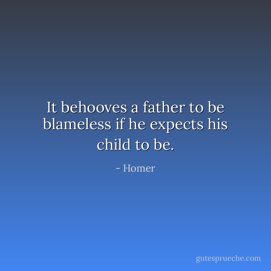 It behooves a father to be blameless if he expects his child to be. - Homer