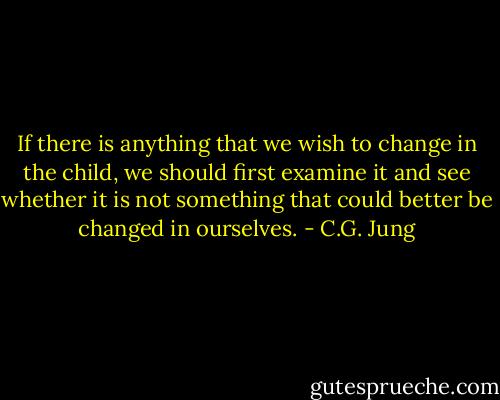 If there is anything that we wish to change in the child, we should first examine it and see whether it is not something that could better be changed in ourselves. - C.G. Jung