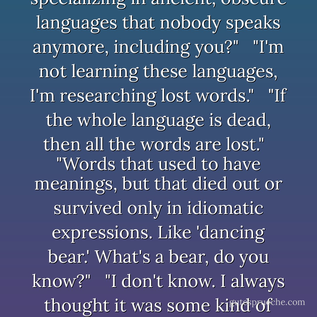 Issib wasn't thrilled to see him. I'm busy and don't need interruptions." <br /><br />"This is the household library," said Nafai. "This is where we always come to do research." <br /><br />"See? You're interrupting already." <br /><br />"Look, I didn't say anything, I just came in here, and you started picking at me the second I walked in the door." <br /><br />"I was hoping you'd walk back out." <br /><br />"I can't. Mother sent me here." Nafai walked over behind Issib, who was floating comfortably in the air in front of his computer display. It was layered thirty pages deep, but each page had only a few words on it, so he could see almost everything at once. Like a game of solitaire, in which Issib was simply moving fragments from place to place. <br /><br />The fragments were all words in weird languages. The ones Nafai recognized were very old. <br /><br />"What language is that?" Nafai asked pointing, to one. <br /><br />Issib signed. "I'm so glad you're not interrupting me." <br /><br />"What is it, some ancient form of Vijati?" <br /><br />"Very good. It's Slucajan, which came from Obilazati, the original form of Vijati. It's dead now." <br /><br />"I read Vijati, you know." <br /><br />"I don't." <br /><br />"Oh, so you're specializing in ancient, obscure languages that nobody speaks anymore, including you?" <br /><br />"I'm not learning these languages, I'm researching lost words." <br /><br />"If the whole language is dead, then all the words are lost." <br /><br />"Words that used to have meanings, but that died out or survived only in idiomatic expressions. Like 'dancing bear.' What's a bear, do you know?" <br /><br />"I don't know. I always thought it was some kind of graceful bird." <br /><br />"Wrong. It's an ancient mammal. Known only on Earth, I think, and not brought here. Or it died out soon. It was bigger than a man, very powerful. A predator." <br /><br />"And it danced?" <br /><br />"The expression used to mean something absurdly clumsy. Like a dog walking on its hind legs." <br /><br />"And now it means the opposite. That's weird. How could it change?" <br /><br />"Because there aren't any bears. THe meaning used to be obvious, because everybody knew a bear and how clumsy it would look, dancing. But when the bears were gone, the meaning could go anywhere. Now we use it for a person who's extremely deft in getting out of an embarrassing social situation. It's the only case that we use the word bear anymore. And you see a lot of people misspelling it, too." <br /><br />"Great stuff. You doing a linguistics project?" <br /><br />"No." <br /><br />"What's this for, then?" <br /><br />"Me." <br /><br />"Just collection old idioms?" <br /><br />"Lost words." <br /><br />"Like bear? The word isn't lost, Issya. It's the bears that are gone." <br /><br />"Very good, Nyef. You get full credit for the assignment. Go away now. - Orson Scott Card