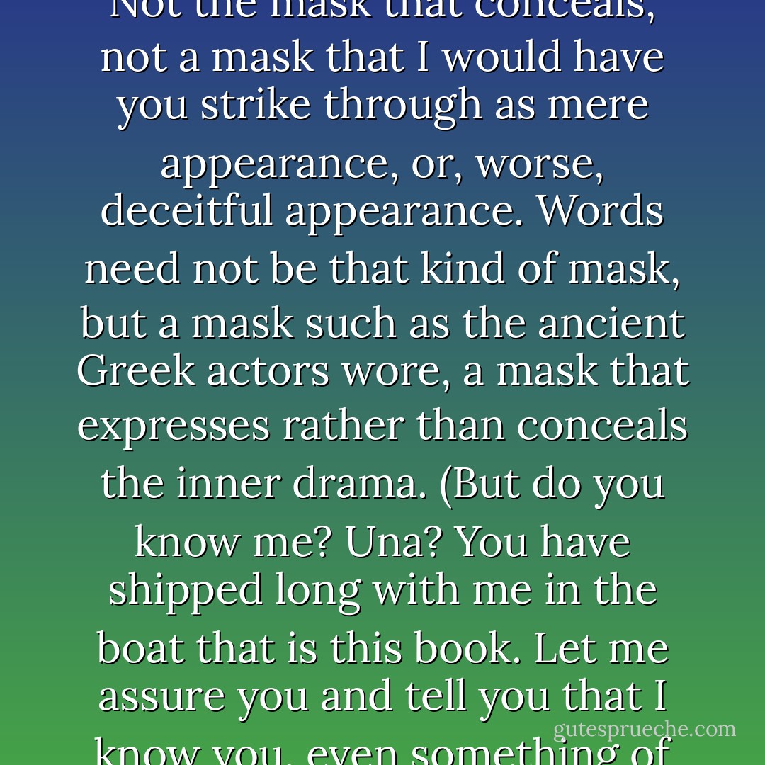 How the excitement comes upon me to tell it all! In the quest of writing, the heart can speed up with anticipation--as it does, indeed, during the chase itself of whales. I can swear it, having done both, and I will tell YOU though other writers may not. My heart is beating fast; I am in pursuit; I want my victory--that you should see and hear and above all feel the reality behind these words. For they are but a mask. Not the mask that conceals, not a mask that I would have you strike through as mere appearance, or, worse, deceitful appearance. Words need not be that kind of mask, but a mask such as the ancient Greek actors wore, a mask that expresses rather than conceals the inner drama.<br />(But do you know me? Una? You have shipped long with me in the boat that is this book. Let me assure you and tell you that I know you, even something of your pain and joy, for you are much like me. The contract of writing and reading requires that we know each other. Did you know that I try on your mask from time to time? I become a reader, too, reading over what I have just written. If I am your shipbuilder and captain, from time to time I am also your comrade. Feel me now, standing beside you, just behind your shoulder?) - Sena Jeter Naslund
