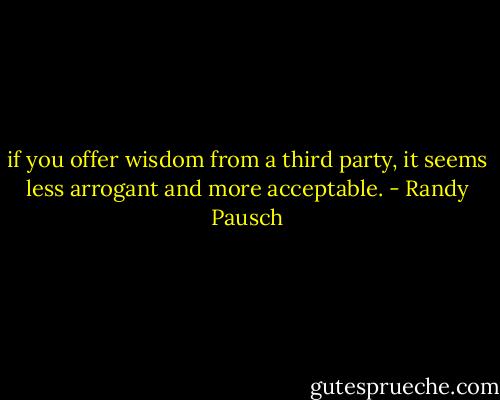 if you offer wisdom from a third party, it seems less arrogant and more acceptable. - Randy Pausch