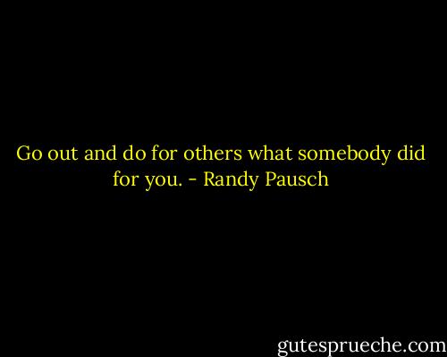 Go out and do for others what somebody did for you. - Randy Pausch