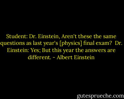 Student: Dr. Einstein, Aren't these the same questions as last year's [physics] final exam?<br /><br />Dr. Einstein: Yes; But this year the answers are different. - Albert Einstein