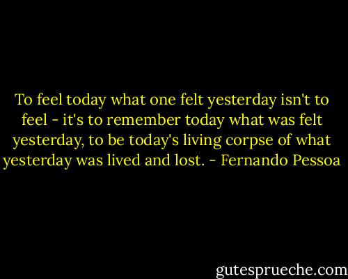 To feel today what one felt yesterday isn't to feel - it's to remember today what was felt yesterday, to be today's living corpse of what yesterday was lived and lost. - Fernando Pessoa
