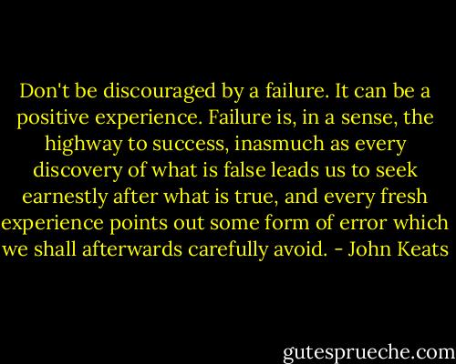 Don't be discouraged by a failure. It can be a positive experience. Failure is, in a sense, the highway to success, inasmuch as every discovery of what is false leads us to seek earnestly after what is true, and every fresh experience points out some form of error which we shall afterwards carefully avoid. - John Keats