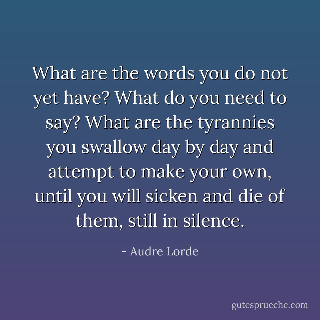 What are the words you do not yet have? What do you need to say? What are the tyrannies you swallow day by day and attempt to make your own, until you will sicken and die of them, still in silence. - Audre Lorde