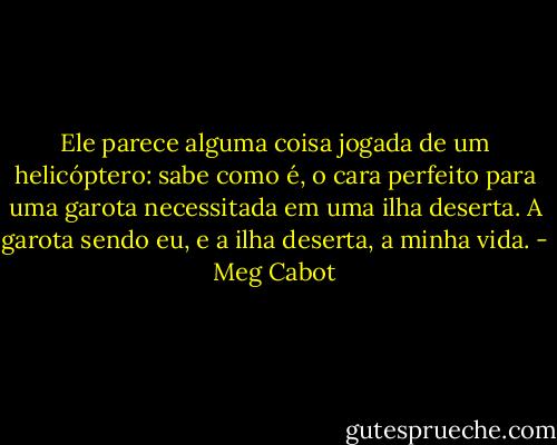 Ele parece alguma coisa jogada de um helicóptero: sabe como é, o cara perfeito para uma garota necessitada em uma ilha deserta.<br />A garota sendo eu, e a ilha deserta, a minha vida. - Meg Cabot