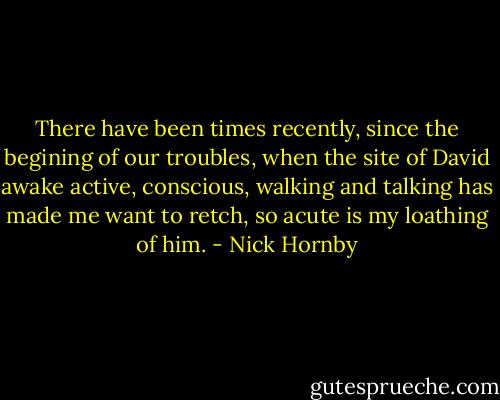 There have been times recently, since the begining of our troubles, when the site of David awake active, conscious, walking and talking has made me want to retch, so acute is my loathing of him. - Nick Hornby