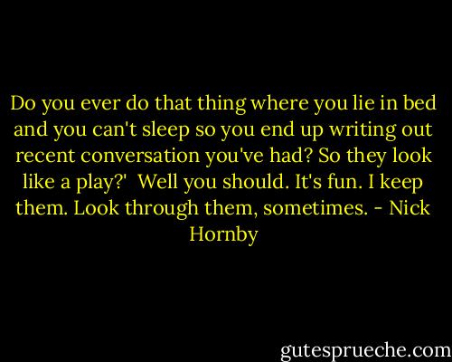 Do you ever do that thing where you lie in bed and you can't sleep so you end up writing out recent conversation you've had? So they look like a play?'<br /><br />Well you should. It's fun. I keep them. Look through them, sometimes. - Nick Hornby