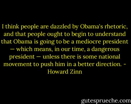 I think people are dazzled by Obama's rhetoric, and that people ought to begin to understand that Obama is going to be a mediocre president — which means, in our time, a dangerous president — unless there is some national movement to push him in a better direction. - Howard Zinn