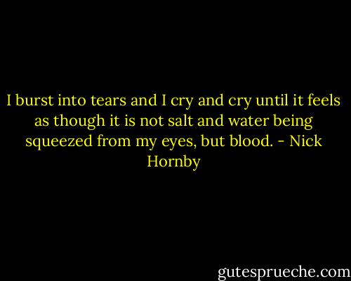 I burst into tears and I cry and cry until it feels as though it is not salt and water being squeezed from my eyes, but blood. - Nick Hornby
