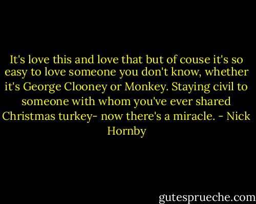 It's love this and love that but of couse it's so easy to love someone you don't know, whether it's George Clooney or Monkey. Staying civil to someone with whom you've ever shared Christmas turkey- now there's a miracle. - Nick Hornby