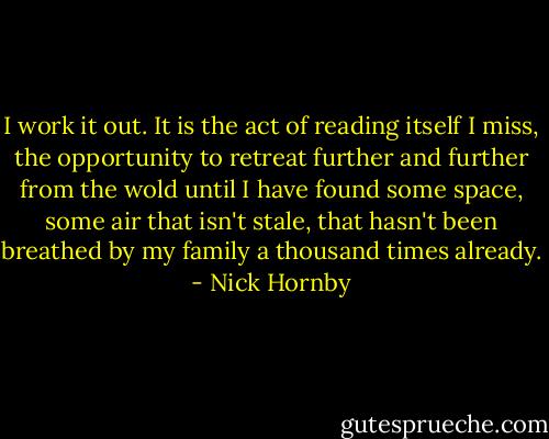 I work it out. It is the act of reading itself I miss, the opportunity to retreat further and further from the wold until I have found some space, some air that isn't stale, that hasn't been breathed by my family a thousand times already. - Nick Hornby