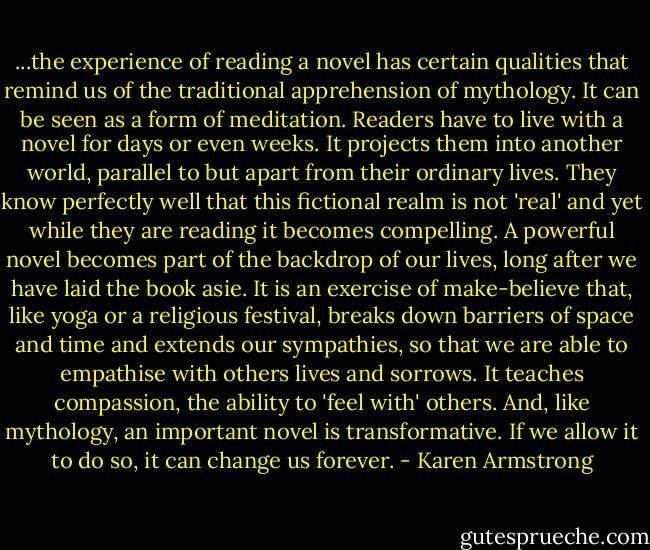 ...the experience of reading a novel has certain qualities that remind us of the traditional apprehension of mythology. It can be seen as a form of meditation. Readers have to live with a novel for days or even weeks. It projects them into another world, parallel to but apart from their ordinary lives. They know perfectly well that this fictional realm is not 'real' and yet while they are reading it becomes compelling. A powerful novel becomes part of the backdrop of our lives, long after we have laid the book asie. It is an exercise of make-believe that, like yoga or a religious festival, breaks down barriers of space and time and extends our sympathies, so that we are able to empathise with others lives and sorrows. It teaches compassion, the ability to 'feel with' others. And, like mythology, an important novel is transformative. If we allow it to do so, it can change us forever. - Karen Armstrong