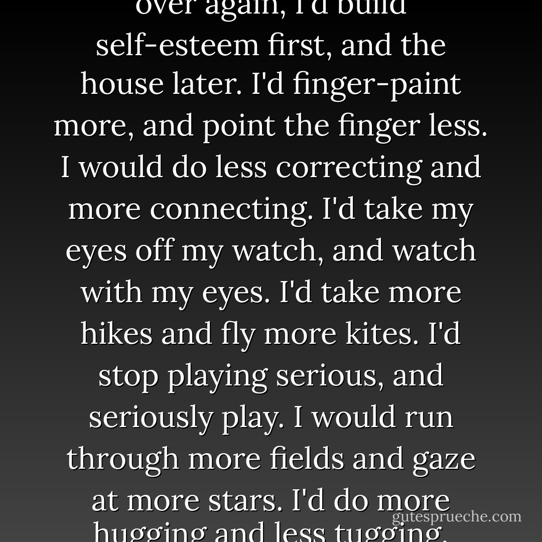 If I had my child to raise all over again,<br />I'd build self-esteem first, and the house later.<br />I'd finger-paint more, and point the finger less.<br />I would do less correcting and more connecting.<br />I'd take my eyes off my watch, and watch with my eyes.<br />I'd take more hikes and fly more kites.<br />I'd stop playing serious, and seriously play.<br />I would run through more fields and gaze at more stars.<br />I'd do more hugging and less tugging. - Diane Loomans