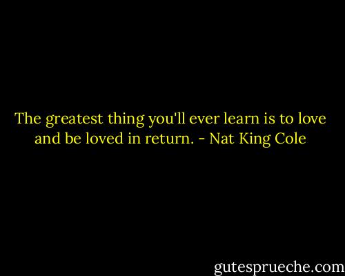 The greatest thing you'll ever learn is to love and be loved in return. - Nat King Cole