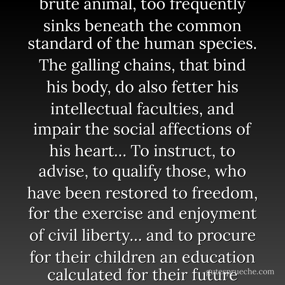 Slavery is such an atrocious debasement of human nature, that its very extirpation, if not performed with solicitous care, may sometimes open a source of serious evils. The unhappy man who has been treated as a brute animal, too frequently sinks beneath the common standard of the human species. The galling chains, that bind his body, do also fetter his intellectual faculties, and impair the social affections of his heart… To instruct, to advise, to qualify those, who have been restored to freedom, for the exercise and enjoyment of civil liberty… and to procure for their children an education calculated for their future situation in life; these are the great outlines of the annexed plan, which we have adopted.<br /><br />[<i>For the Pennsylvania Society for Promoting the Abolition of Slavery, 1789</i>] - Benjamin Franklin